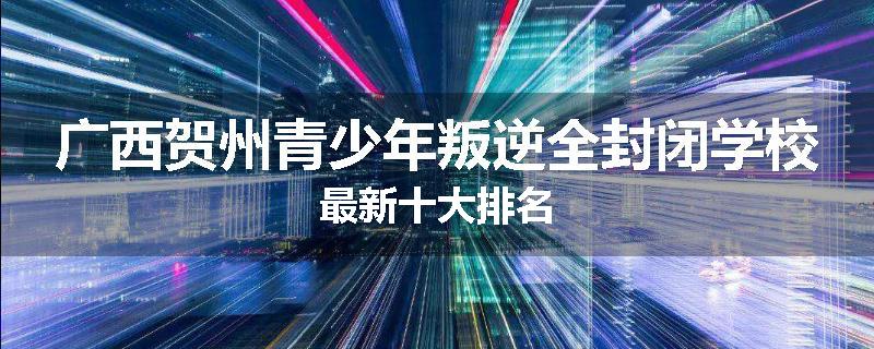 广西贺州青少年叛逆全封闭学校最新十大排名
