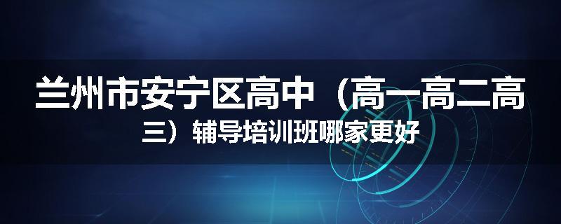 兰州市安宁区高中（高一高二高三）辅导培训班哪家更好