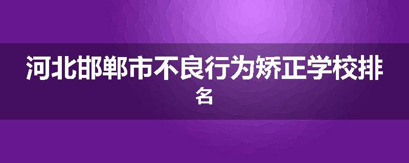 河北邯郸市不良行为矫正学校排名