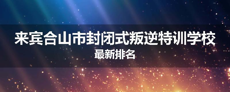 来宾合山市封闭式叛逆特训学校最新排名