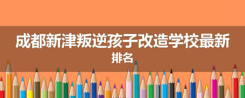 成都新津叛逆孩子改造学校最新排名