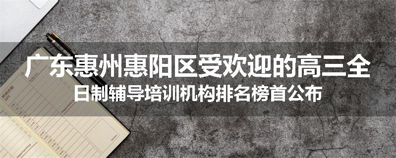 广东惠州惠阳区受欢迎的高三全日制辅导培训机构排名榜首公布