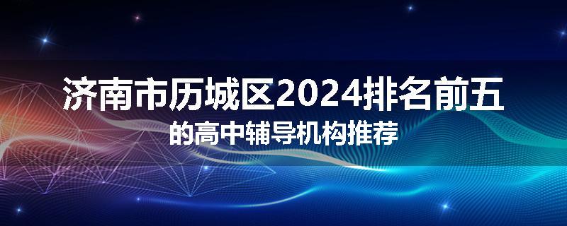 济南市历城区2024排名前五的高中辅导机构推荐