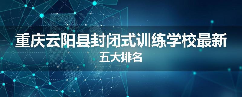 重庆云阳县封闭式训练学校最新五大排名