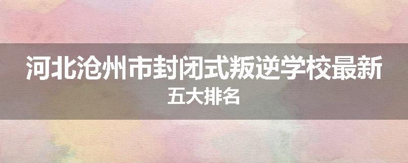 河北沧州市封闭式叛逆学校最新五大排名