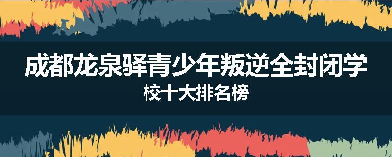 成都龙泉驿青少年叛逆全封闭学校十大排名榜