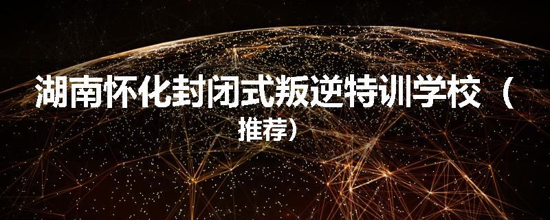 湖南怀化封闭式叛逆特训学校（推荐）