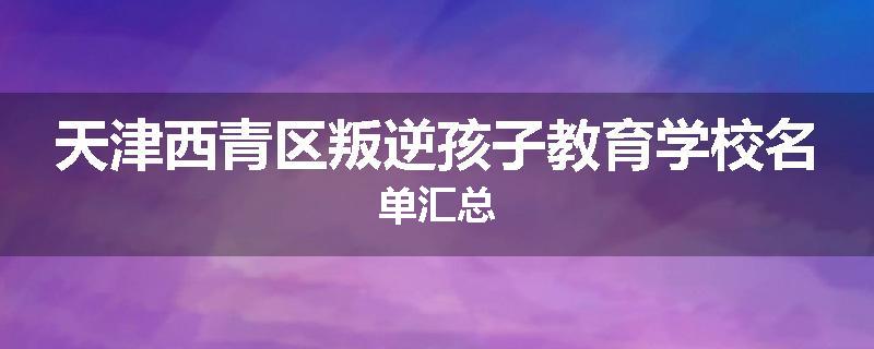 天津西青区叛逆孩子教育学校名单汇总