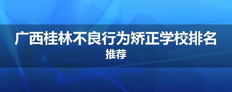 广西桂林不良行为矫正学校排名推荐