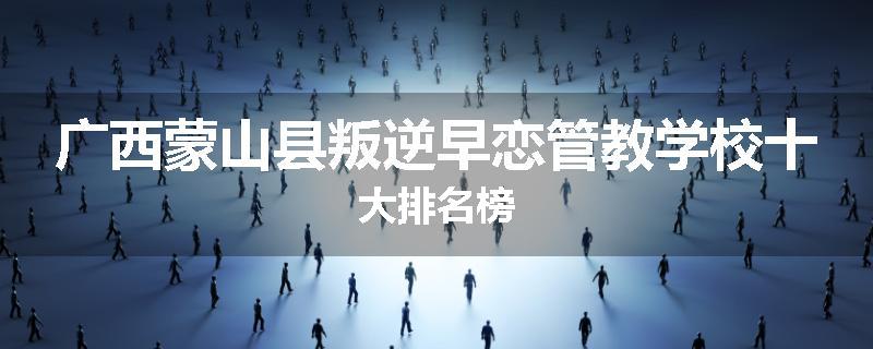 广西蒙山县叛逆早恋管教学校十大排名榜