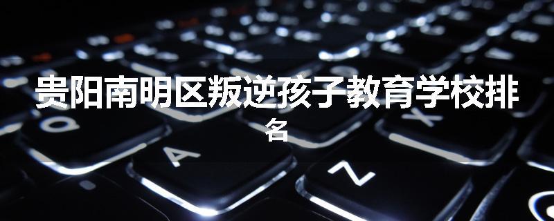 贵阳南明区叛逆孩子教育学校排名