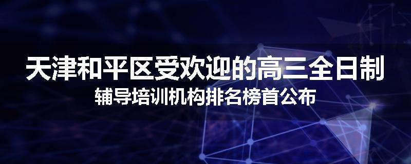 天津和平区受欢迎的高三全日制辅导培训机构排名榜首公布