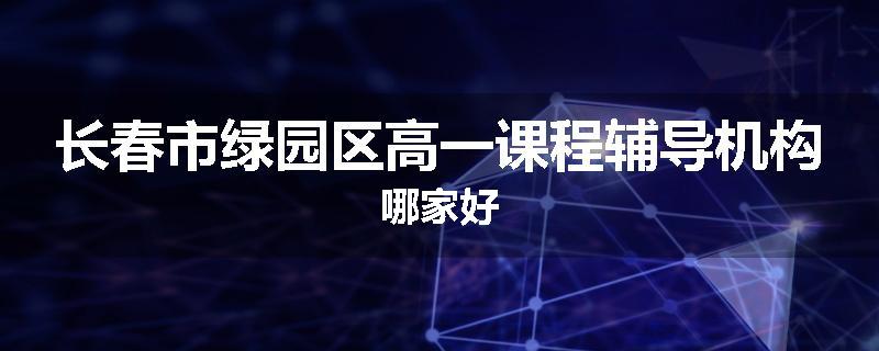 长春市绿园区高一课程辅导机构哪家好
