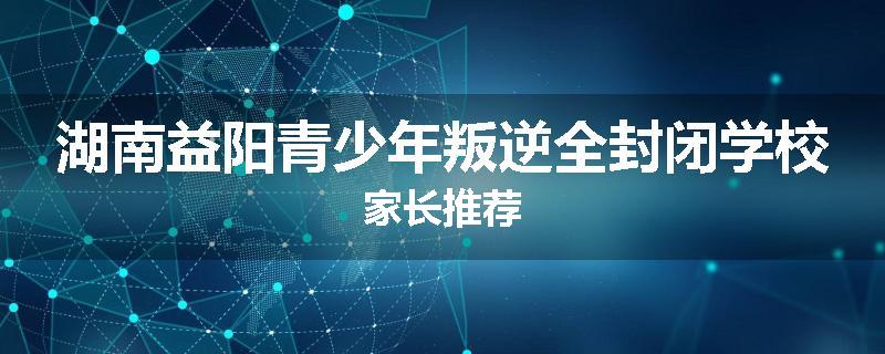 湖南益阳青少年叛逆全封闭学校家长推荐