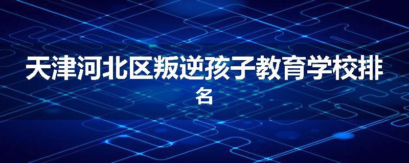天津河北区叛逆孩子教育学校排名