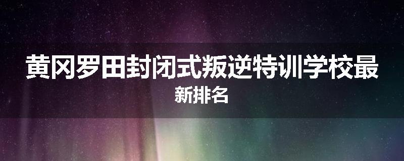 黄冈罗田封闭式叛逆特训学校最新排名