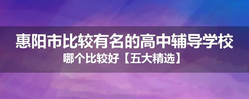 惠阳市比较有名的高中辅导学校哪个比较好【五大精选】