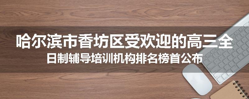 哈尔滨市香坊区受欢迎的高三全日制辅导培训机构排名榜首公布