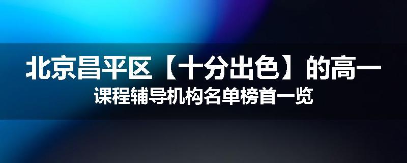 北京昌平区【十分出色】的高一课程辅导机构名单榜首一览
