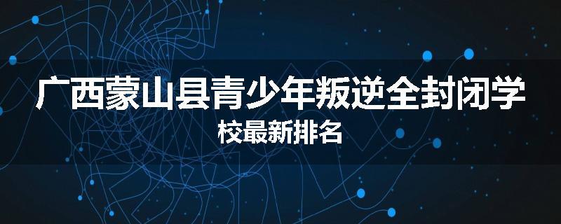 广西蒙山县青少年叛逆全封闭学校最新排名