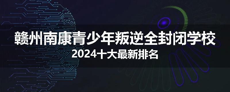 赣州南康青少年叛逆全封闭学校2024十大最新排名