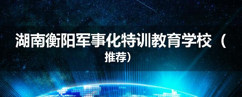 湖南衡阳军事化特训教育学校（推荐）