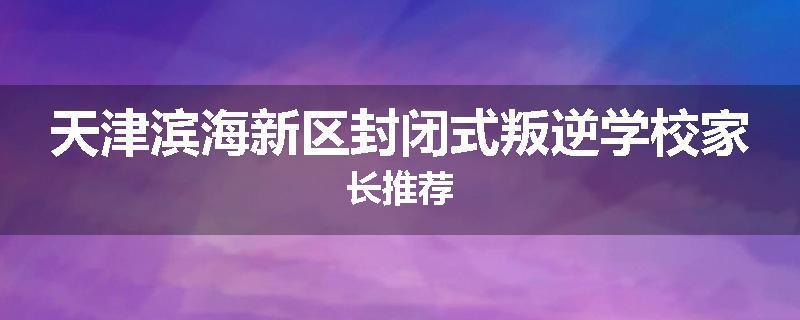 天津滨海新区封闭式叛逆学校家长推荐