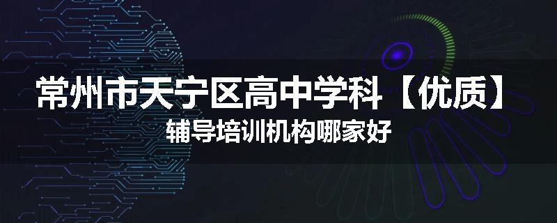 常州市天宁区高中学科【优质】辅导培训机构哪家好