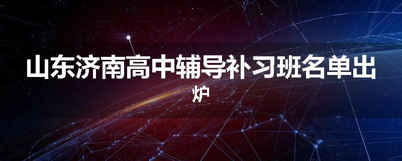 山东济南高中辅导补习班名单出炉