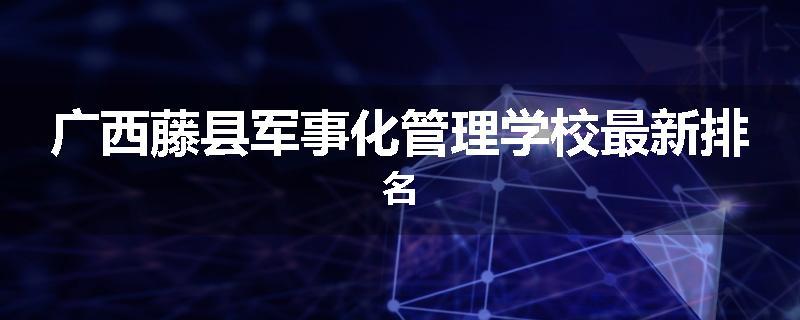 广西藤县军事化管理学校最新排名