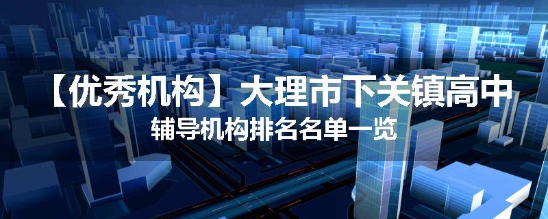 【优秀机构】大理市下关镇高中辅导机构排名名单一览
