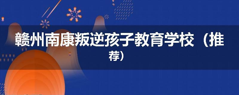赣州南康叛逆孩子教育学校（推荐）