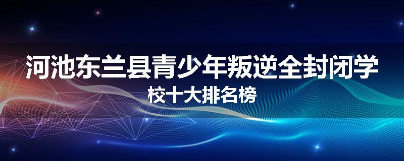 河池东兰县青少年叛逆全封闭学校十大排名榜