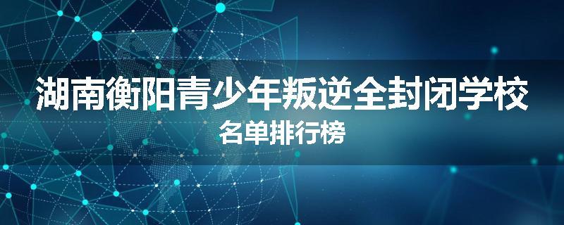 湖南衡阳青少年叛逆全封闭学校名单排行榜