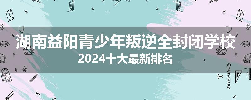 湖南益阳青少年叛逆全封闭学校2024十大最新排名