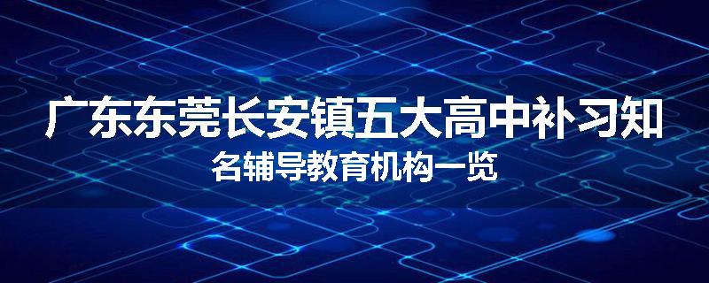 广东东莞长安镇五大高中补习知名辅导教育机构一览
