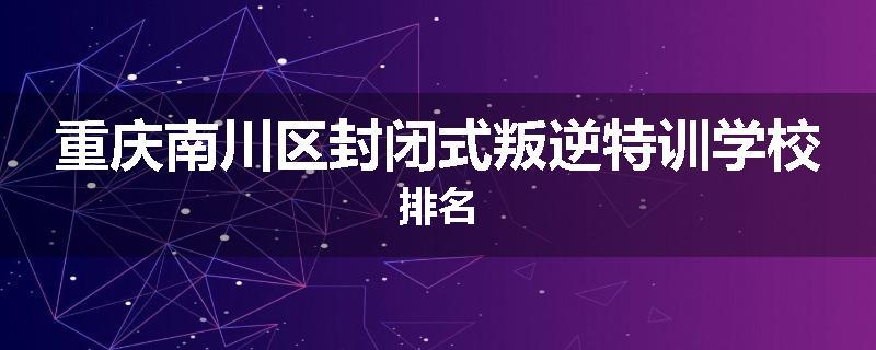 重庆南川区封闭式叛逆特训学校排名