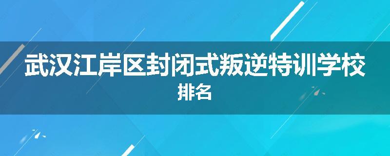 武汉江岸区封闭式叛逆特训学校排名