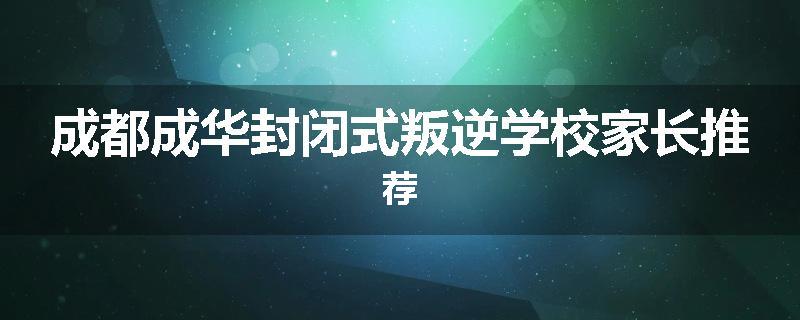 成都成华封闭式叛逆学校家长推荐
