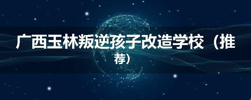 广西玉林叛逆孩子改造学校（推荐）