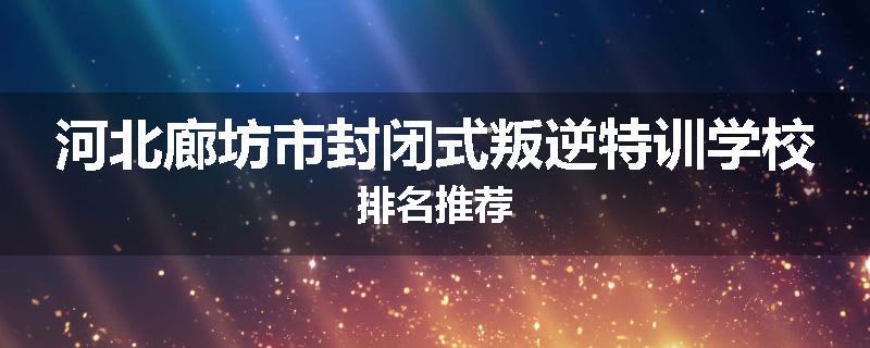 河北廊坊市封闭式叛逆特训学校排名推荐