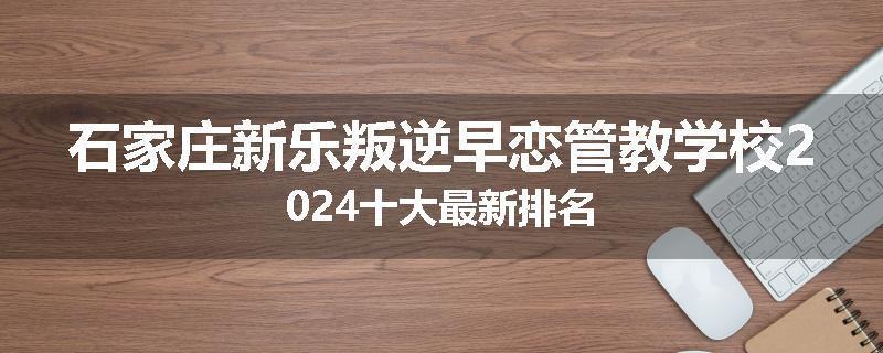 石家庄新乐叛逆早恋管教学校2024十大最新排名