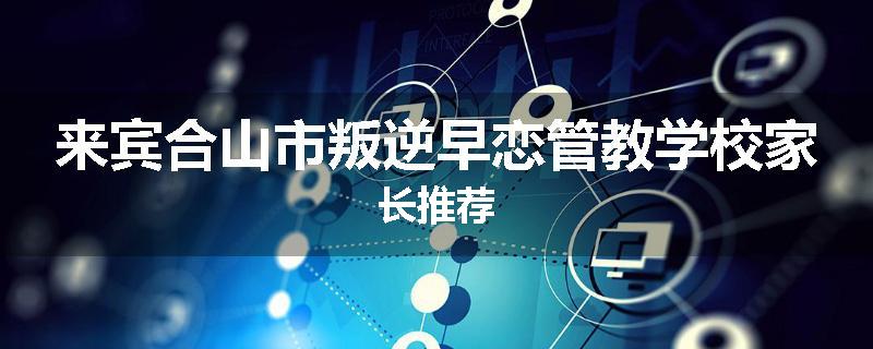 来宾合山市叛逆早恋管教学校家长推荐