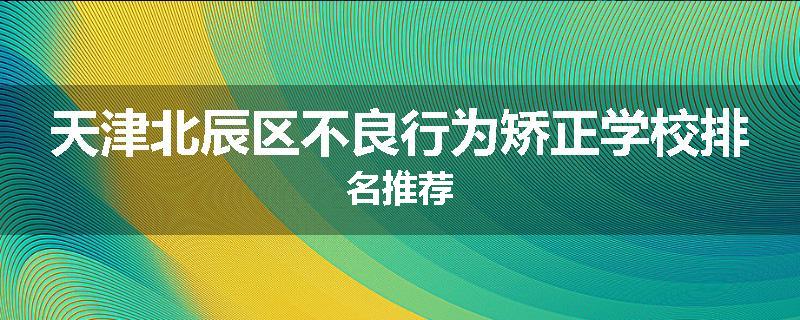 天津北辰区不良行为矫正学校排名推荐