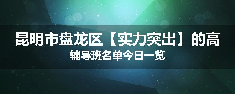 昆明市盘龙区【实力突出】的高辅导班名单今日一览