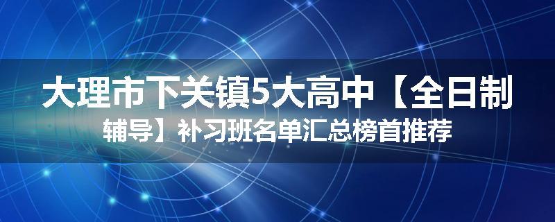 大理市下关镇5大高中【全日制辅导】补习班名单汇总榜首推荐