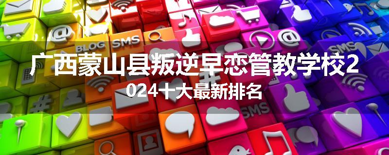广西蒙山县叛逆早恋管教学校2024十大最新排名