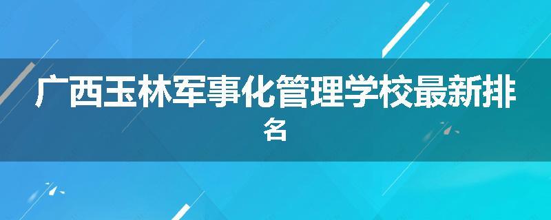 广西玉林军事化管理学校最新排名