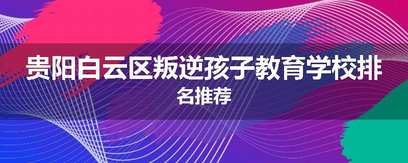 贵阳白云区叛逆孩子教育学校排名推荐