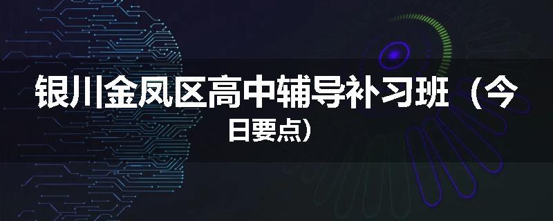 银川金凤区高中辅导补习班（今日要点）